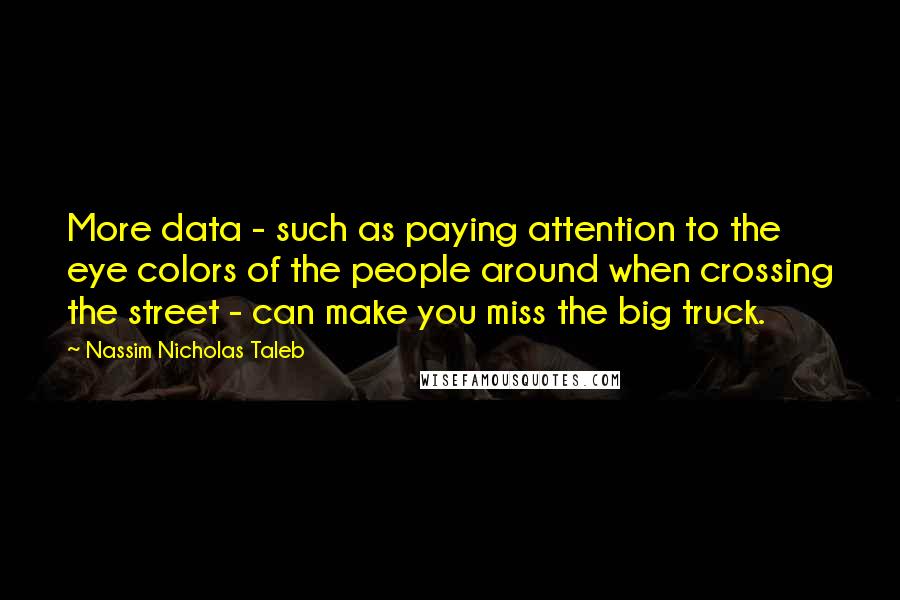 Nassim Nicholas Taleb Quotes: More data - such as paying attention to the eye colors of the people around when crossing the street - can make you miss the big truck.