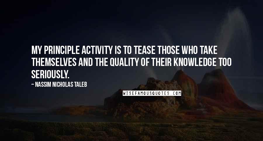 Nassim Nicholas Taleb Quotes: My principle activity is to tease those who take themselves and the quality of their knowledge too seriously.