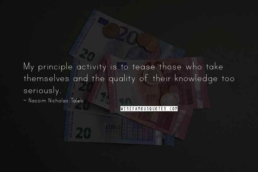 Nassim Nicholas Taleb Quotes: My principle activity is to tease those who take themselves and the quality of their knowledge too seriously.