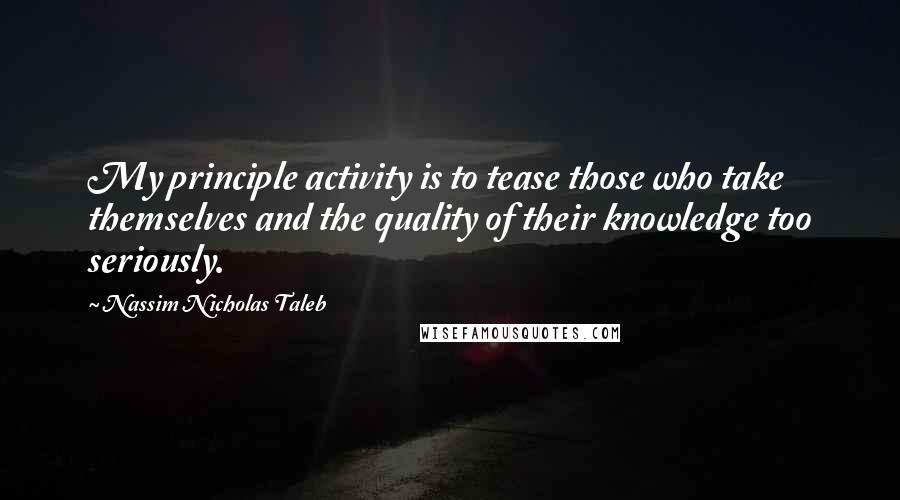 Nassim Nicholas Taleb Quotes: My principle activity is to tease those who take themselves and the quality of their knowledge too seriously.