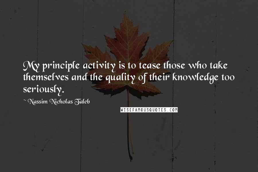 Nassim Nicholas Taleb Quotes: My principle activity is to tease those who take themselves and the quality of their knowledge too seriously.