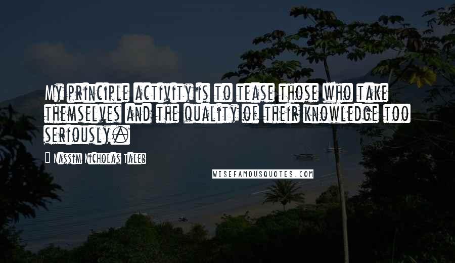 Nassim Nicholas Taleb Quotes: My principle activity is to tease those who take themselves and the quality of their knowledge too seriously.