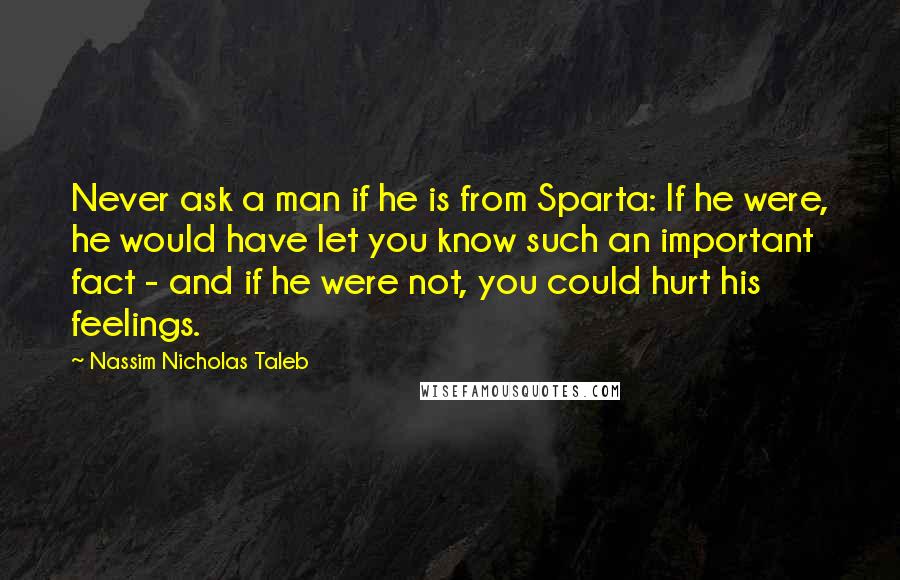 Nassim Nicholas Taleb Quotes: Never ask a man if he is from Sparta: If he were, he would have let you know such an important fact - and if he were not, you could hurt his feelings.