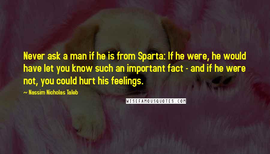 Nassim Nicholas Taleb Quotes: Never ask a man if he is from Sparta: If he were, he would have let you know such an important fact - and if he were not, you could hurt his feelings.