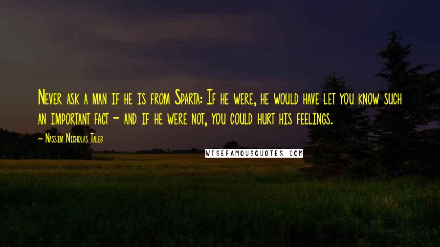 Nassim Nicholas Taleb Quotes: Never ask a man if he is from Sparta: If he were, he would have let you know such an important fact - and if he were not, you could hurt his feelings.