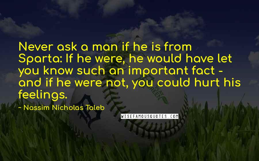 Nassim Nicholas Taleb Quotes: Never ask a man if he is from Sparta: If he were, he would have let you know such an important fact - and if he were not, you could hurt his feelings.