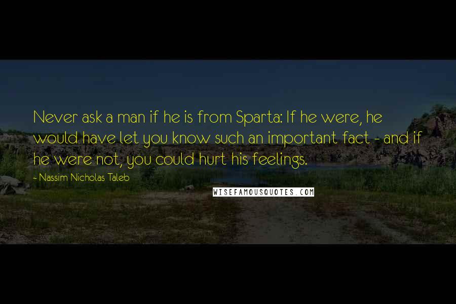 Nassim Nicholas Taleb Quotes: Never ask a man if he is from Sparta: If he were, he would have let you know such an important fact - and if he were not, you could hurt his feelings.