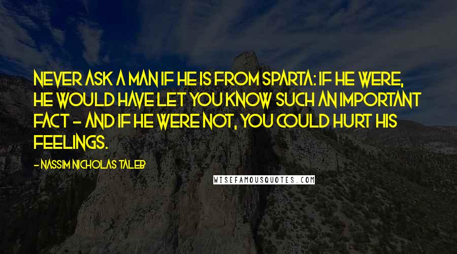 Nassim Nicholas Taleb Quotes: Never ask a man if he is from Sparta: If he were, he would have let you know such an important fact - and if he were not, you could hurt his feelings.