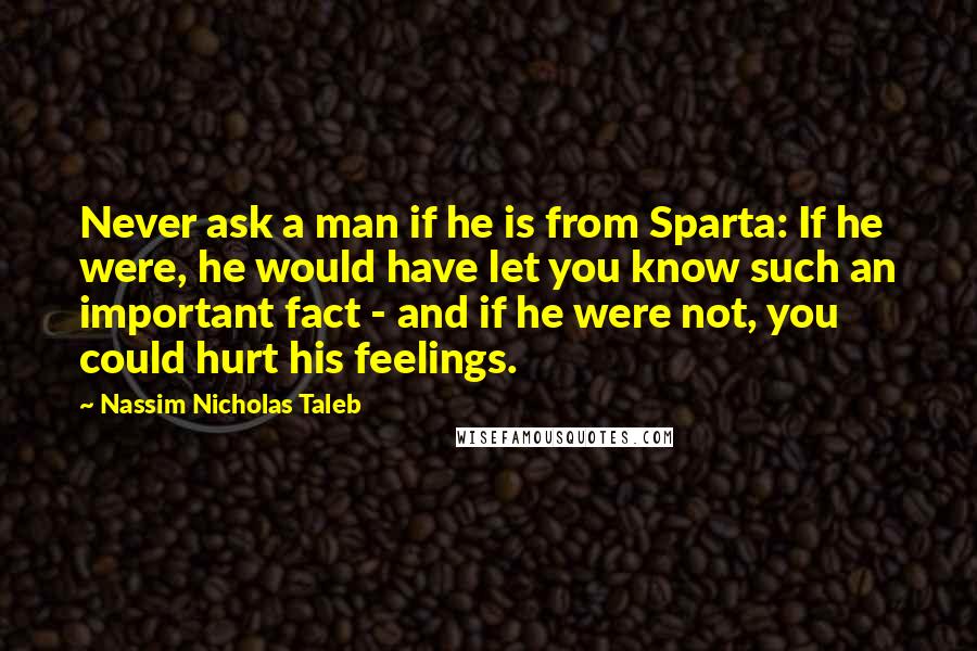 Nassim Nicholas Taleb Quotes: Never ask a man if he is from Sparta: If he were, he would have let you know such an important fact - and if he were not, you could hurt his feelings.