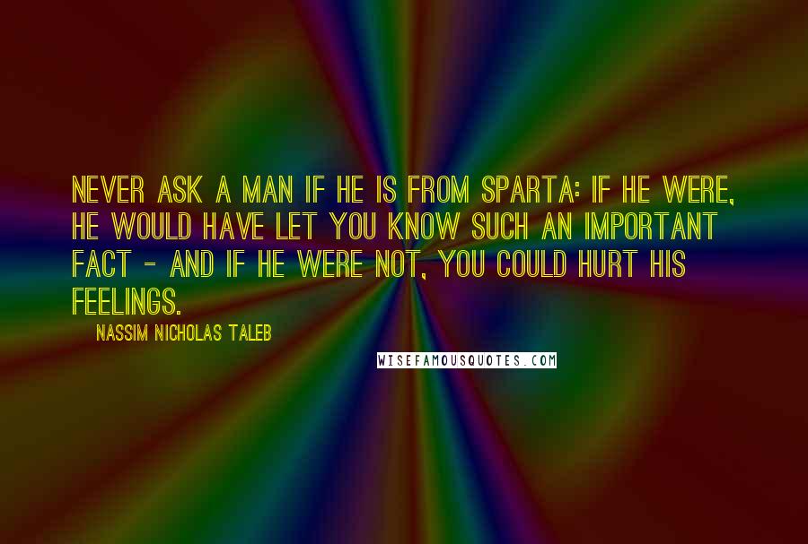 Nassim Nicholas Taleb Quotes: Never ask a man if he is from Sparta: If he were, he would have let you know such an important fact - and if he were not, you could hurt his feelings.