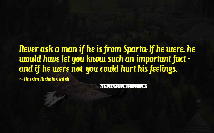 Nassim Nicholas Taleb Quotes: Never ask a man if he is from Sparta: If he were, he would have let you know such an important fact - and if he were not, you could hurt his feelings.