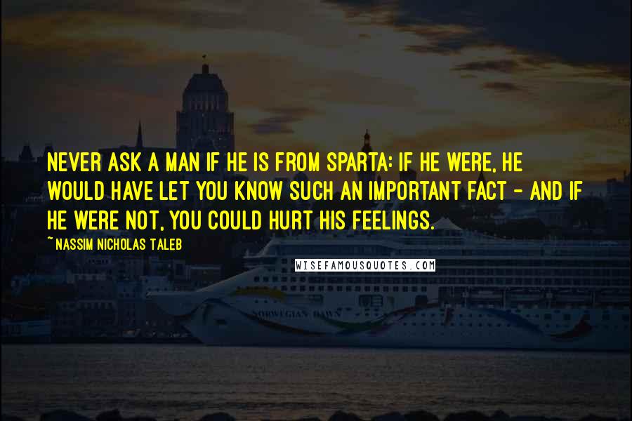 Nassim Nicholas Taleb Quotes: Never ask a man if he is from Sparta: If he were, he would have let you know such an important fact - and if he were not, you could hurt his feelings.