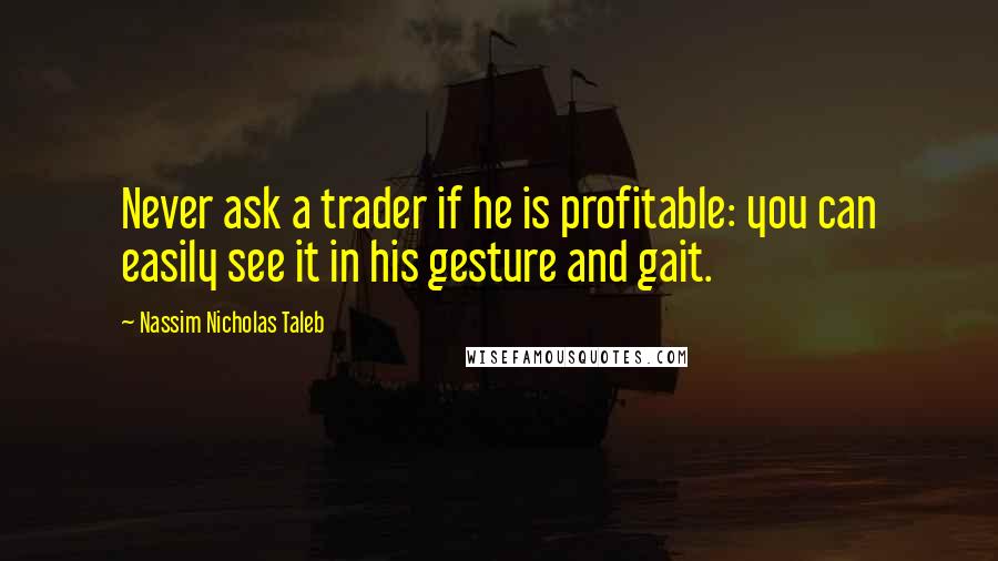 Nassim Nicholas Taleb Quotes: Never ask a trader if he is profitable: you can easily see it in his gesture and gait.