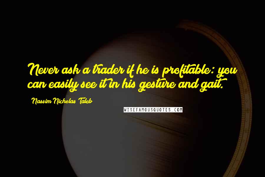 Nassim Nicholas Taleb Quotes: Never ask a trader if he is profitable: you can easily see it in his gesture and gait.