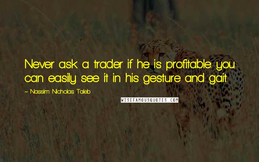 Nassim Nicholas Taleb Quotes: Never ask a trader if he is profitable: you can easily see it in his gesture and gait.