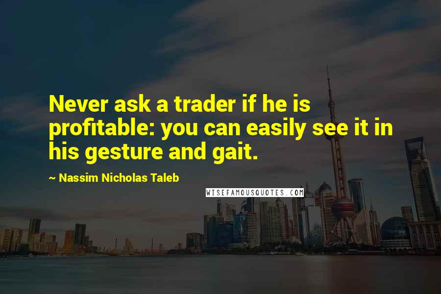 Nassim Nicholas Taleb Quotes: Never ask a trader if he is profitable: you can easily see it in his gesture and gait.