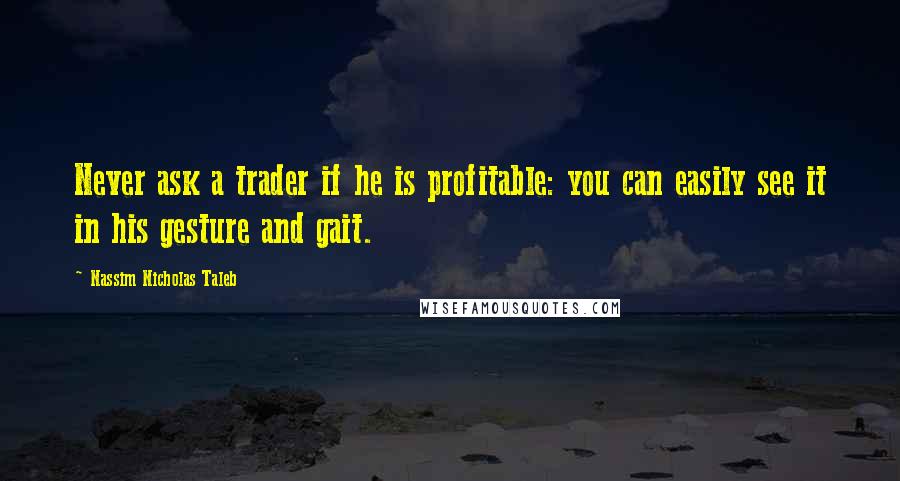 Nassim Nicholas Taleb Quotes: Never ask a trader if he is profitable: you can easily see it in his gesture and gait.