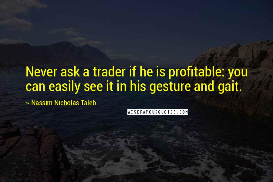 Nassim Nicholas Taleb Quotes: Never ask a trader if he is profitable: you can easily see it in his gesture and gait.