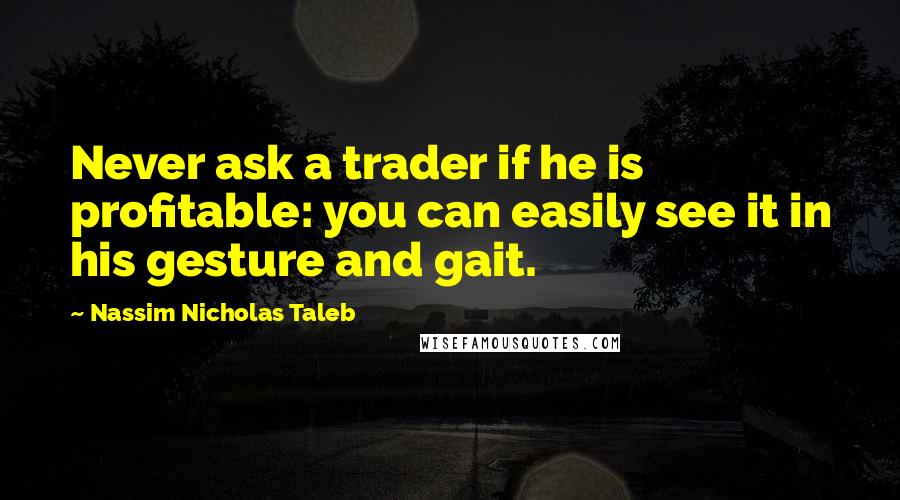 Nassim Nicholas Taleb Quotes: Never ask a trader if he is profitable: you can easily see it in his gesture and gait.