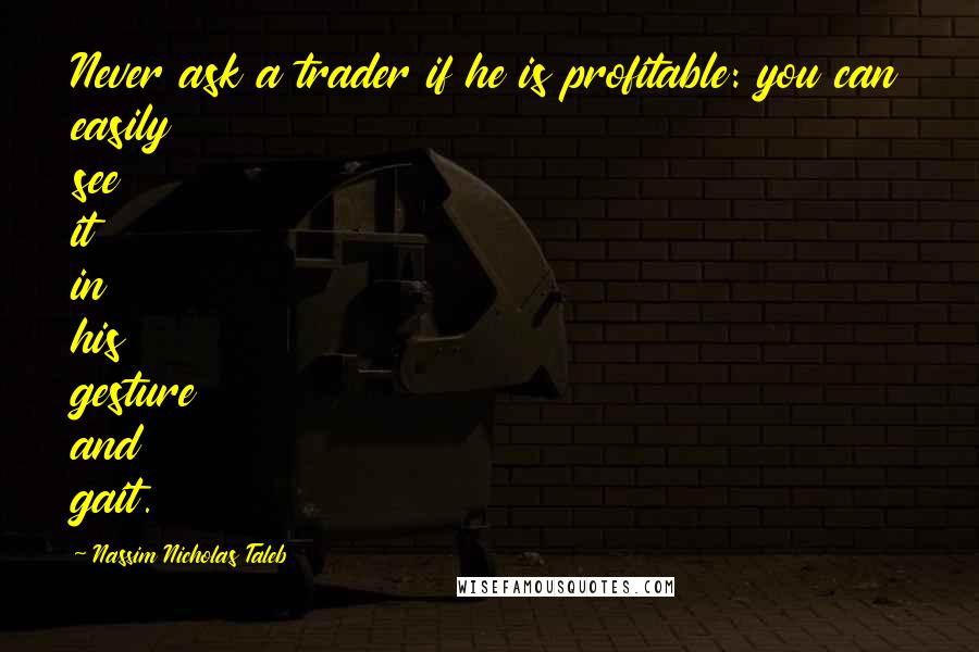 Nassim Nicholas Taleb Quotes: Never ask a trader if he is profitable: you can easily see it in his gesture and gait.