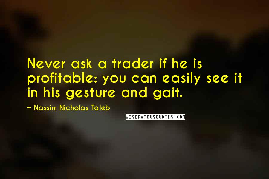 Nassim Nicholas Taleb Quotes: Never ask a trader if he is profitable: you can easily see it in his gesture and gait.