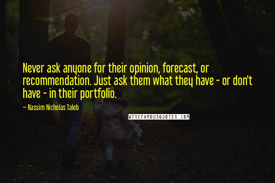 Nassim Nicholas Taleb Quotes: Never ask anyone for their opinion, forecast, or recommendation. Just ask them what they have - or don't have - in their portfolio.