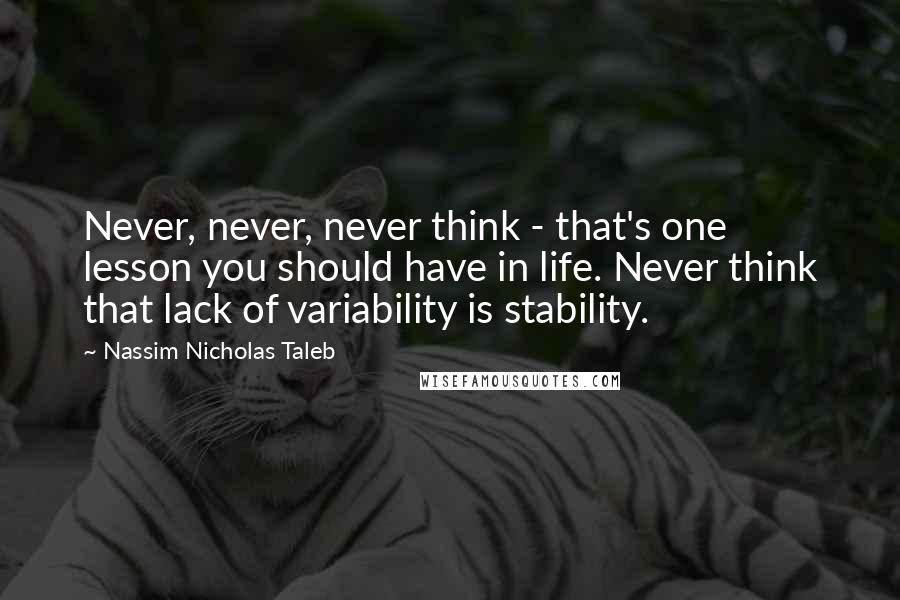 Nassim Nicholas Taleb Quotes: Never, never, never think - that's one lesson you should have in life. Never think that lack of variability is stability.