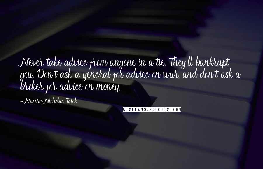Nassim Nicholas Taleb Quotes: Never take advice from anyone in a tie. They'll bankrupt you. Don't ask a general for advice on war, and don't ask a broker for advice on money.