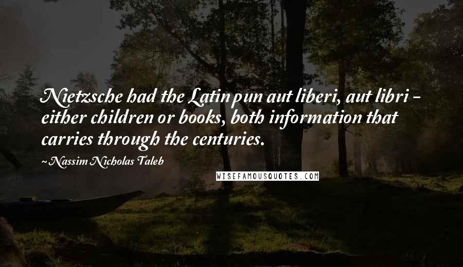 Nassim Nicholas Taleb Quotes: Nietzsche had the Latin pun aut liberi, aut libri - either children or books, both information that carries through the centuries.