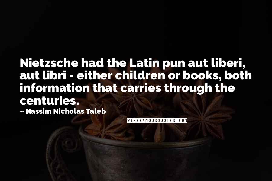 Nassim Nicholas Taleb Quotes: Nietzsche had the Latin pun aut liberi, aut libri - either children or books, both information that carries through the centuries.