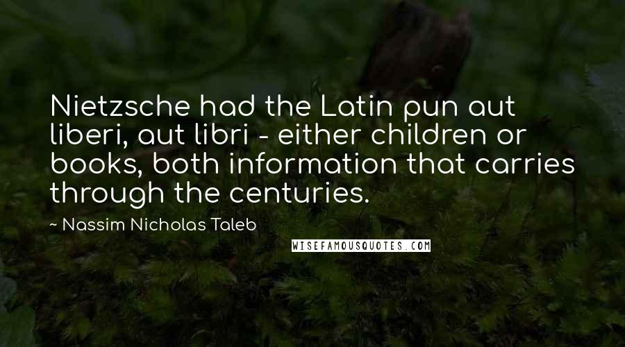 Nassim Nicholas Taleb Quotes: Nietzsche had the Latin pun aut liberi, aut libri - either children or books, both information that carries through the centuries.