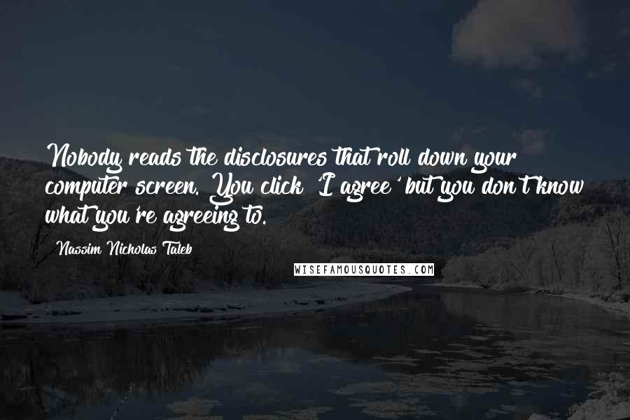 Nassim Nicholas Taleb Quotes: Nobody reads the disclosures that roll down your computer screen. You click 'I agree' but you don't know what you're agreeing to.