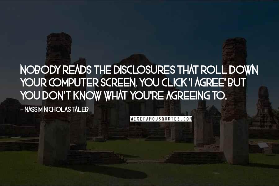 Nassim Nicholas Taleb Quotes: Nobody reads the disclosures that roll down your computer screen. You click 'I agree' but you don't know what you're agreeing to.