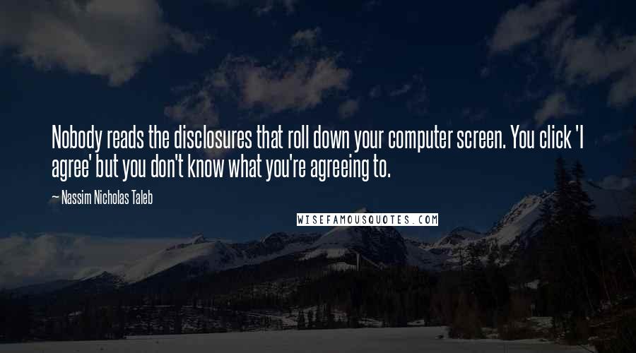 Nassim Nicholas Taleb Quotes: Nobody reads the disclosures that roll down your computer screen. You click 'I agree' but you don't know what you're agreeing to.