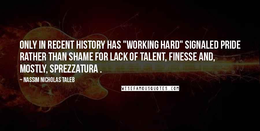 Nassim Nicholas Taleb Quotes: Only in recent history has "working hard" signaled pride rather than shame for lack of talent, finesse and, mostly, sprezzatura .