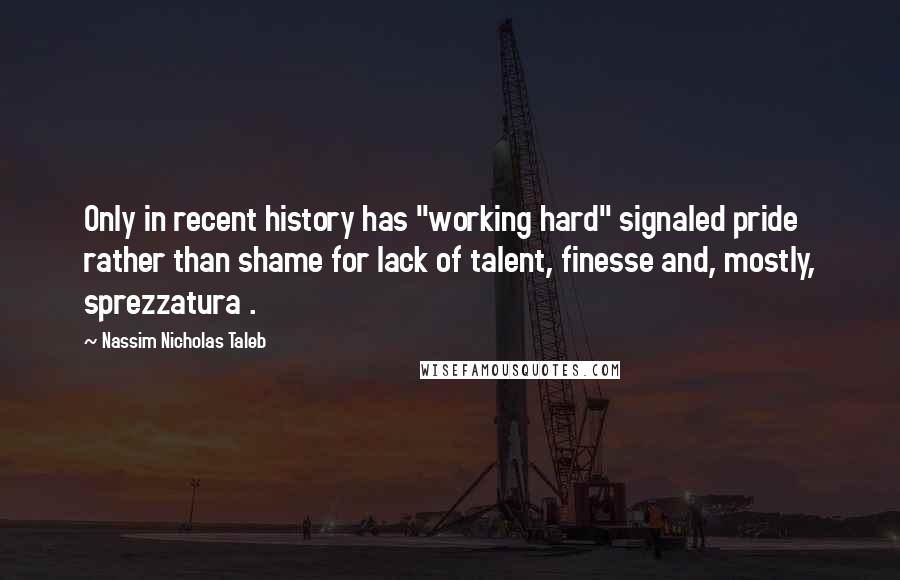 Nassim Nicholas Taleb Quotes: Only in recent history has "working hard" signaled pride rather than shame for lack of talent, finesse and, mostly, sprezzatura .