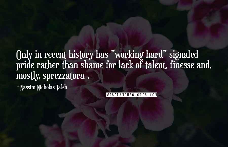 Nassim Nicholas Taleb Quotes: Only in recent history has "working hard" signaled pride rather than shame for lack of talent, finesse and, mostly, sprezzatura .