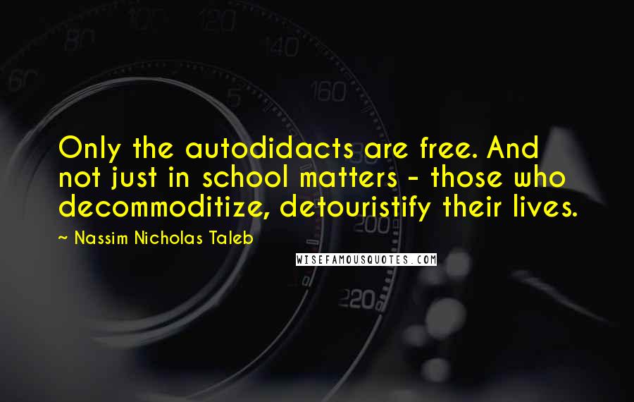 Nassim Nicholas Taleb Quotes: Only the autodidacts are free. And not just in school matters - those who decommoditize, detouristify their lives.