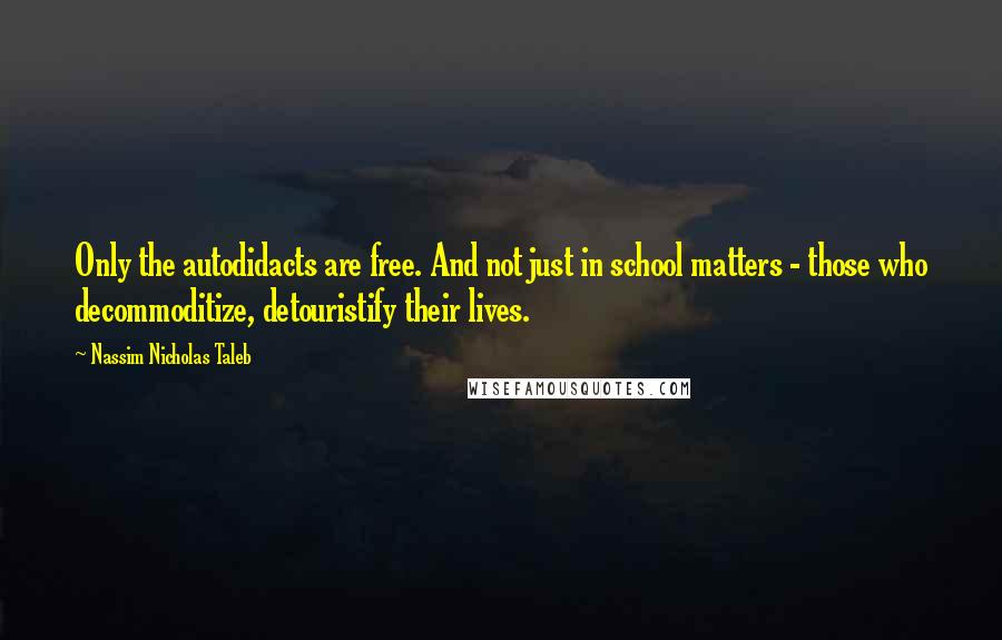 Nassim Nicholas Taleb Quotes: Only the autodidacts are free. And not just in school matters - those who decommoditize, detouristify their lives.