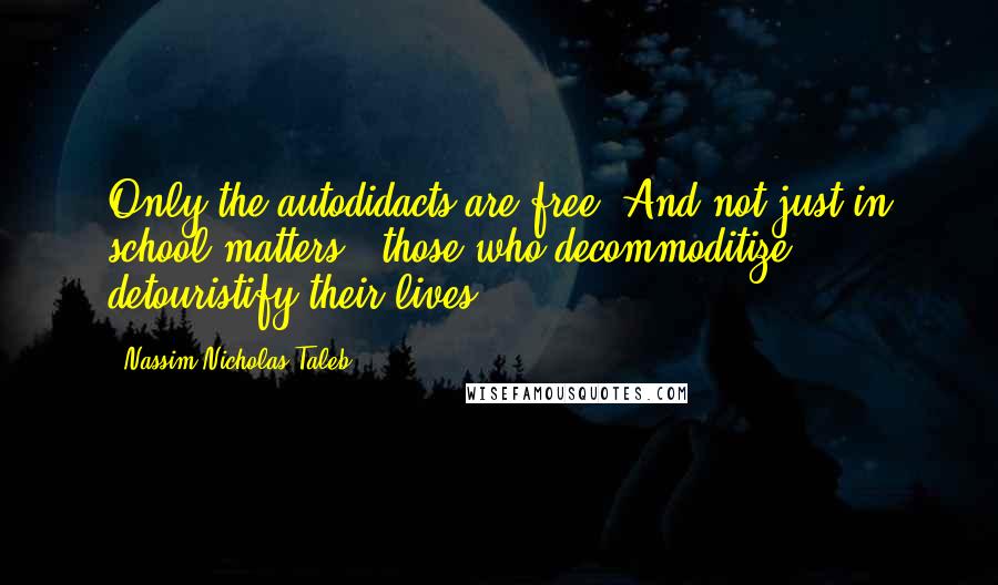 Nassim Nicholas Taleb Quotes: Only the autodidacts are free. And not just in school matters - those who decommoditize, detouristify their lives.