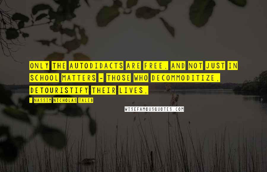 Nassim Nicholas Taleb Quotes: Only the autodidacts are free. And not just in school matters - those who decommoditize, detouristify their lives.