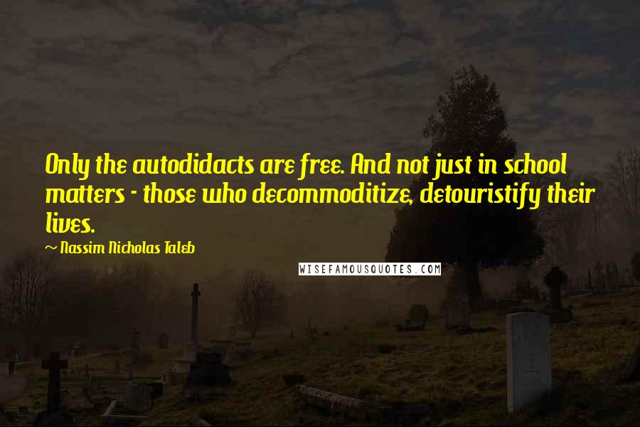 Nassim Nicholas Taleb Quotes: Only the autodidacts are free. And not just in school matters - those who decommoditize, detouristify their lives.