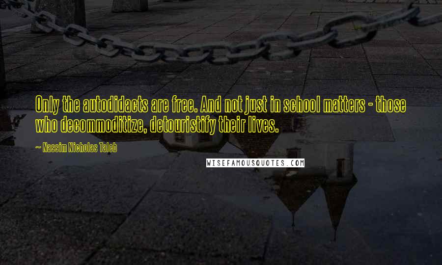 Nassim Nicholas Taleb Quotes: Only the autodidacts are free. And not just in school matters - those who decommoditize, detouristify their lives.