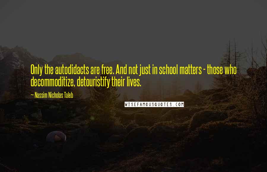 Nassim Nicholas Taleb Quotes: Only the autodidacts are free. And not just in school matters - those who decommoditize, detouristify their lives.