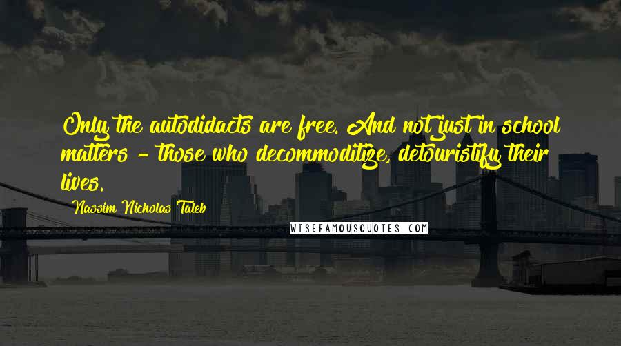 Nassim Nicholas Taleb Quotes: Only the autodidacts are free. And not just in school matters - those who decommoditize, detouristify their lives.