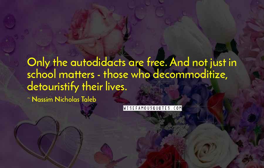 Nassim Nicholas Taleb Quotes: Only the autodidacts are free. And not just in school matters - those who decommoditize, detouristify their lives.