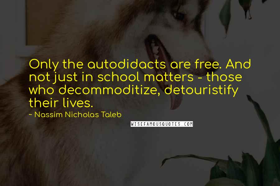 Nassim Nicholas Taleb Quotes: Only the autodidacts are free. And not just in school matters - those who decommoditize, detouristify their lives.