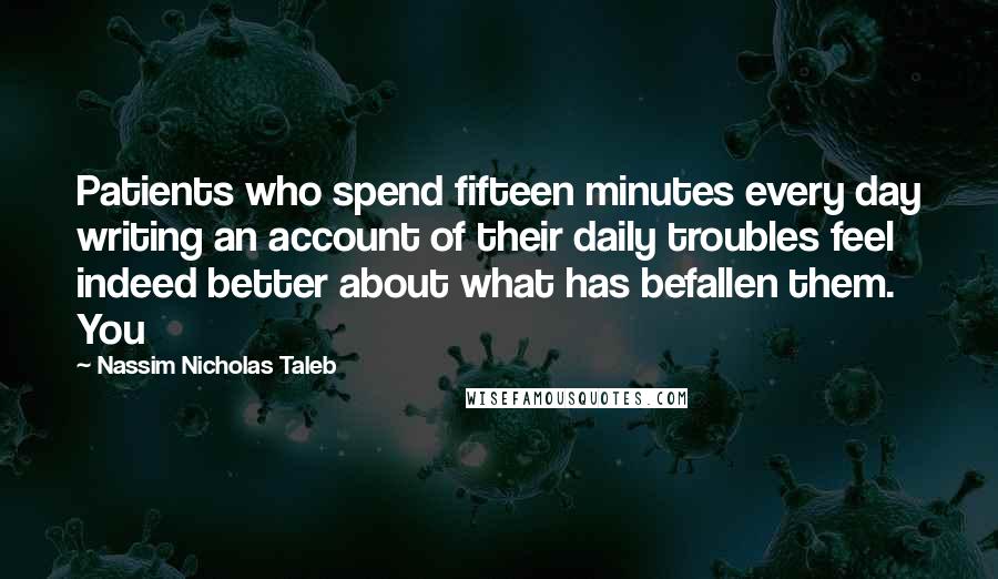 Nassim Nicholas Taleb Quotes: Patients who spend fifteen minutes every day writing an account of their daily troubles feel indeed better about what has befallen them. You