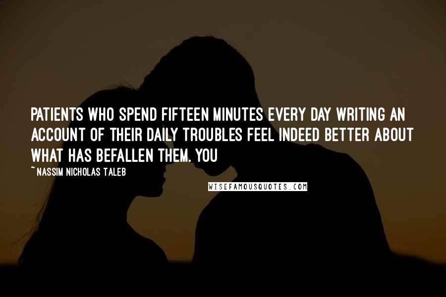 Nassim Nicholas Taleb Quotes: Patients who spend fifteen minutes every day writing an account of their daily troubles feel indeed better about what has befallen them. You