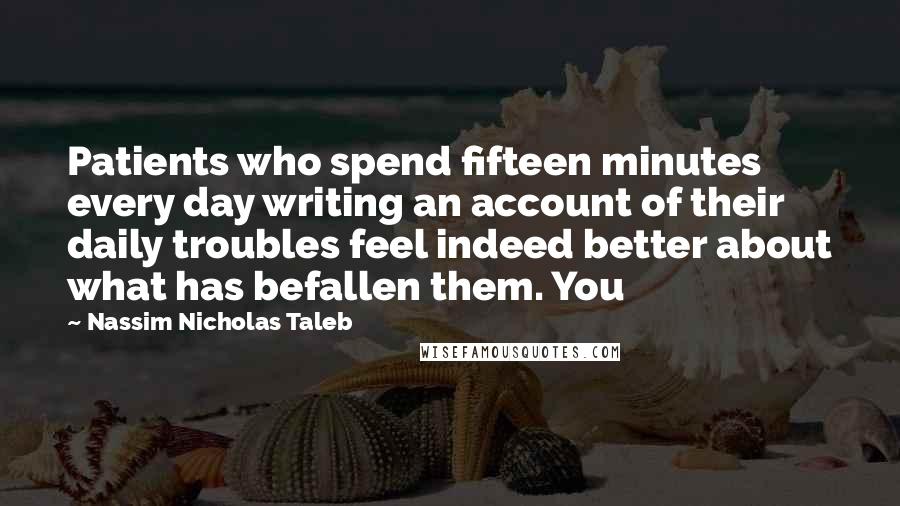 Nassim Nicholas Taleb Quotes: Patients who spend fifteen minutes every day writing an account of their daily troubles feel indeed better about what has befallen them. You